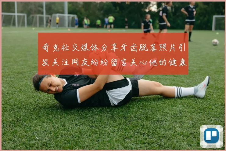 奇克社交媒体分享牙齿脱落照片引发关注网友纷纷留言关心他的健康状况