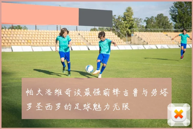 帕夫洛维奇谈最强前锋吉鲁与劳塔罗圣西罗的足球魅力无限