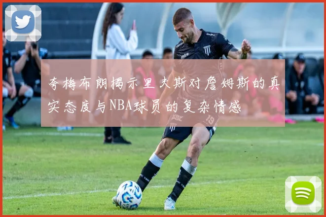 夸梅布朗揭示里夫斯对詹姆斯的真实态度与NBA球员的复杂情感