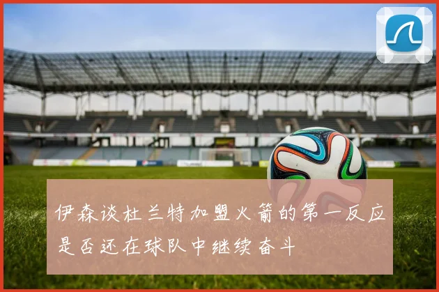 伊森谈杜兰特加盟火箭的第一反应是否还在球队中继续奋斗