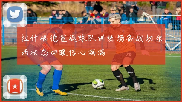 拉什福德重返球队训练场备战切尔西状态回暖信心满满