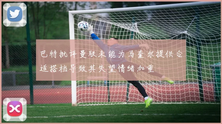 巴特批评曼联未能为马奎尔提供合适搭档导致其失望情绪加重