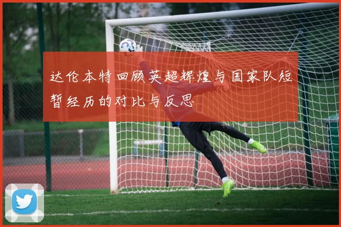 达伦本特回顾英超辉煌与国家队短暂经历的对比与反思