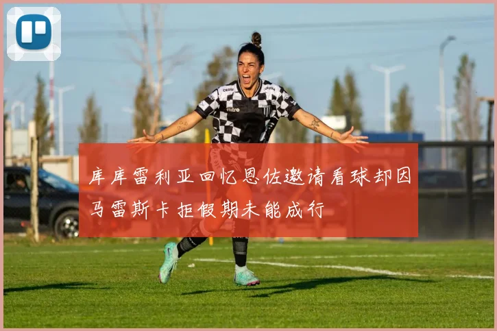 库库雷利亚回忆恩佐邀请看球却因马雷斯卡拒假期未能成行