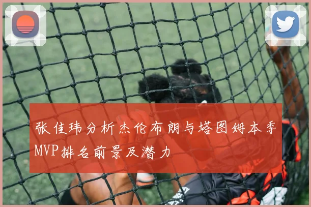 张佳玮分析杰伦布朗与塔图姆本季MVP排名前景及潜力