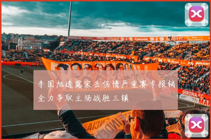 李国旭透露宋岳伤情严重赛季报销全力争取主场战胜三镇