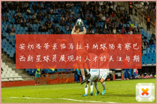 安切洛蒂亲临马拉卡纳球场考察巴西新星球员展现对人才的关注与期待