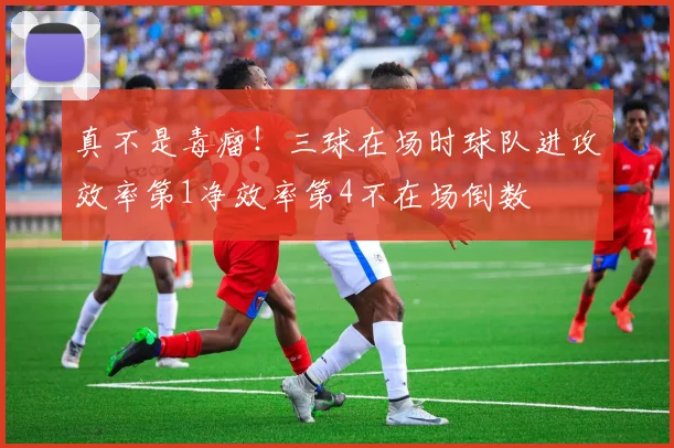 真不是毒瘤！三球在场时球队进攻效率第1净效率第4不在场倒数