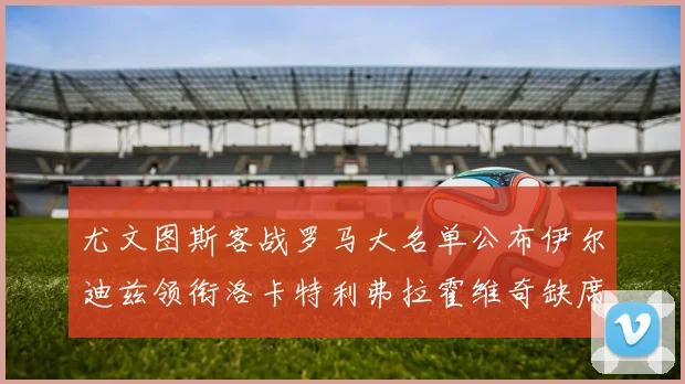 尤文图斯客战罗马大名单公布伊尔迪兹领衔洛卡特利弗拉霍维奇缺席