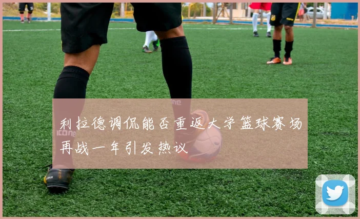 利拉德调侃能否重返大学篮球赛场再战一年引发热议