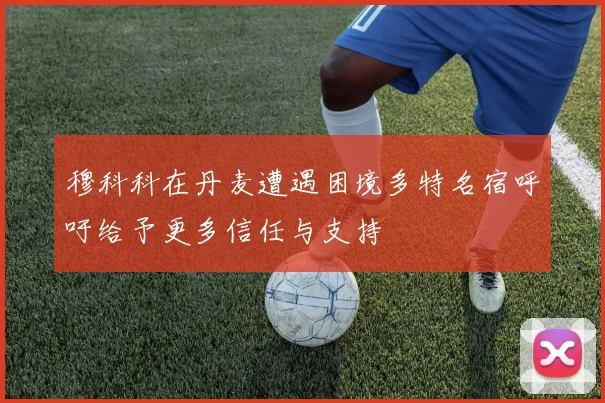 穆科科在丹麦遭遇困境多特名宿呼吁给予更多信任与支持
