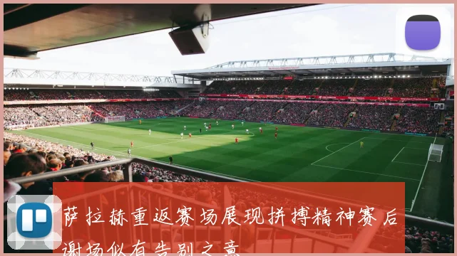 萨拉赫重返赛场展现拼搏精神赛后谢场似有告别之意