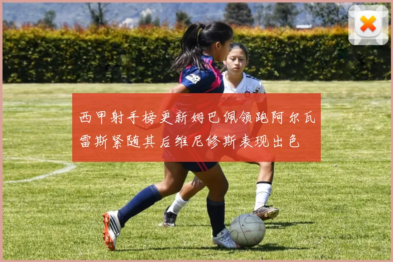 西甲射手榜更新姆巴佩领跑阿尔瓦雷斯紧随其后维尼修斯表现出色