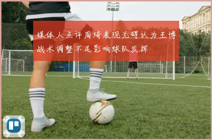 媒体人点评周琦表现无碍认为王博战术调整不足影响球队发挥