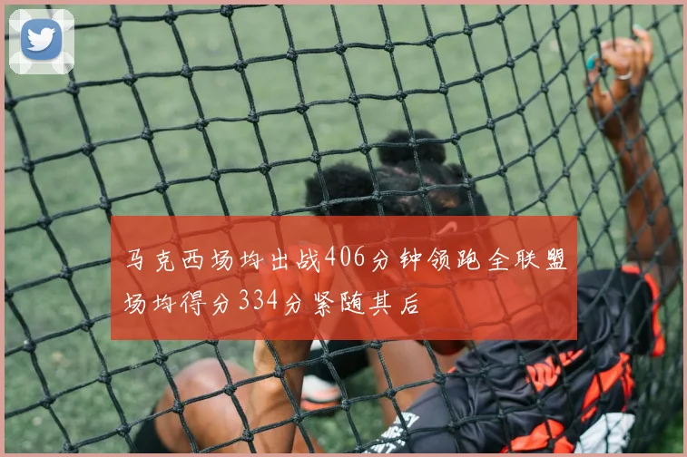 马克西场均出战406分钟领跑全联盟场均得分334分紧随其后