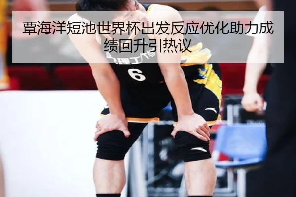 覃海洋短池世界杯出发反应优化助力成绩回升引热议（TIANBOSPORTS）